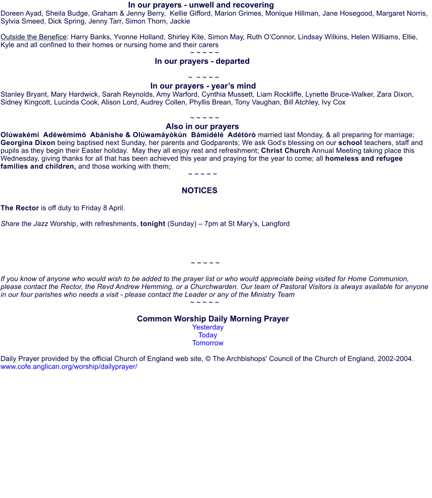 In our prayers - unwell and recovering Doreen Ayad, Sheila Budge, Graham & Jenny Berry,  Kellie Gifford, Marion Grimes, Monique Hillman, Jane Hosegood, Margaret Norris, Sylvia Smeed, Dick Spring, Jenny Tarr, Simon Thorn, Jackie  Outside the Benefice: Harry Banks, Yvonne Holland, Shirley Kite, Simon May, Ruth OConnor, Lindsay Wilkins, Helen Williams, Ellie, Kyle and all confined to their homes or nursing home and their carers                                                                                                 ~ ~ ~ ~ ~                                                                      In our prayers - departed                                                                                                ~  ~ ~ ~ ~                                                                    In our prayers - years mind Stanley Bryant, Mary Hardwick, Sarah Reynolds, Amy Warford, Cynthia Mussett, Liam Rockliffe, Lynette Bruce-Walker, Zara Dixon, Sidney Kingcott, Lucinda Cook, Alison Lord, Audrey Collen, Phyllis Brean, Tony Vaughan, Bill Atchley, Ivy Cox                                                                                                 ~ ~ ~ ~ ~                                                                           Also in our prayers Olwakmi  Adwmm  Abnishe & Olwamykn  Bmidl  Adtr married last Monday, & all preparing for marriage; Georgina Dixon being baptised next Sunday, her parents and Godparents; We ask Gods blessing on our school teachers, staff and pupils as they begin their Easter holiday.  May they all enjoy rest and refreshment; Christ Church Annual Meeting taking place this Wednesday, giving thanks for all that has been achieved this year and praying for the year to come; all homeless and refugee families and children, and those working with them;                                                                                               ~ ~ ~ ~ ~                                                                                   NOTICES  The Rector is off duty to Friday 8 April.  Share the Jazz Worship, with refreshments, tonight (Sunday)  7pm at St Marys, Langford     ~ ~ ~ ~ ~  If you know of anyone who would wish to be added to the prayer list or who would appreciate being visited for Home Communion, please contact the Rector, the Revd Andrew Hemming, or a Churchwarden. Our team of Pastoral Visitors is always available for anyone in our four parishes who needs a visit - please contact the Leader or any of the Ministry Team                                                                                                ~ ~ ~ ~ ~                                                               Common Worship Daily Morning Prayer Yesterday Today Tomorrow  Daily Prayer provided by the official Church of England web site,  The Archbishops' Council of the Church of England, 2002-2004. www.cofe.anglican.org/worship/dailyprayer/